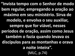 I vista te po co o “e hor de odo
bem regular, empregando a oração ao
máximo em seu ministério. Sirva de
modelo, e envolva o seu auxiliar,
sempre que for viável, nesses
períodos de oração, assim como Jesus
também o fazia quando levava os
discípulos para as montanhas e orava
a oite i teira .
(MLC, p.74)
 