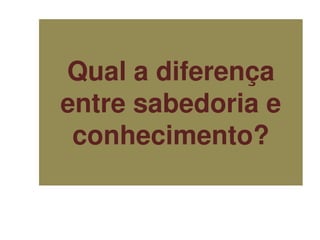 Qual a diferença
entre sabedoria e
conhecimento?
 