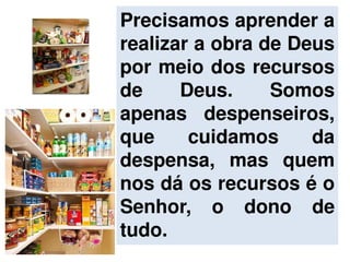 Precisamos aprender a
realizar a obra de Deus
por meio dos recursos
de Deus. Somos
apenas despenseiros,
que cuidamos da
despensa, mas quem
nos dá os recursos é o
Senhor, o dono de
tudo.
 