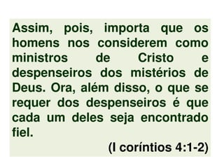 Assim, pois, importa que os
homens nos considerem como
ministros de Cristo e
despenseiros dos mistérios de
Deus. Ora, além disso, o que se
requer dos despenseiros é que
cada um deles seja encontrado
fiel.
(I coríntios 4:1-2)
 