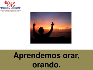 Aprendemos orar,
orando.
 