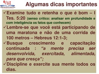 Examine tudo e retenha o que é bom – I
Tes. 5:20 (senso crítico: analisar em profundidade e
com inteligência os fatos que conhecem)
Lembre-se que você está participando de
uma maratona e não de uma corrida de
100 metros – Hebreus 12:1-3;
Busque crescimento e capacitação
continuada : “a mente precisa ser
desenvolvida, exercitada, alimentada,
para que cresça”;
Discipline e exercite sua mente todos os
dias.
Algumas dicas importantes
 