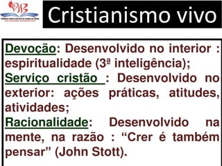 Cristianismo vivo
Devoção: Desenvolvido no interior :
espiritualidade (3ª inteligência);
Serviço cristão : Desenvolvido no
exterior: ações práticas, atitudes,
atividades;
Racionalidade: Desenvolvido na
mente, na razão : “Crer é também
pensar” (John Stott).
 