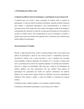 1. Metodologia para última sessão 
Avaliação de políticas locais de participação e a participação na governança local 
A proposta para esta sessão é seguir avançando na reflexão sobre as práticas de 
participação e ir além da análise das práticas individuais, tentando encontrar elementos 
para analisar o componente participativo, mas contextualizando-o no modelo de 
governança local. Neste campo não existe, ainda, uma bagagem sólida de investigação e 
sistematização de conclusões ou reflexões A maior parte dos progressos nesta matéria se 
encontra no âmbito teórico. Esta segunda parte do curso de formação é, portanto, o 
primeiro passo para uma reflexão mais aplicada sobre os elementos que constituem uma 
política pública de participação. 
Desenvolvimento do Trabalho 
Durante a etapa presencial desta sessão se pretende debater sobre como analisar uma 
política de participação a partir de suas diversas formas e componentes (processos, 
mecanismos, relações com o tecido associativo e com a cidadania não associada, 
transversalidade, coerência, programas de formação, etc.) e encontrar a relação entre 
esta e a governança local, através das seguintes perguntas: A existência de mecanismos, 
processos e espaços de participação, influi para que o processo de formulação das 
políticas públicas seja mais democrático? Em que medida? Estas práticas de 
participação têm capacidade por incidir nos aspectos substantivos das políticas 
públicas? Ou existem outros espaços formais ou informais com maior capacidade de 
influência? Para abordar o debate a sessão de trabalho se estruturará da seguinte 
maneira: 
Conferência sobre as políticas públicas e sua avaliação, seguida de debate. 
Conferências sobre políticas participativas e governança local e debate 
 