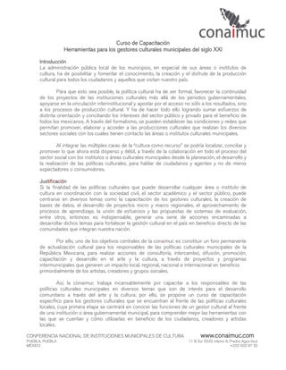 Curso de Capacitación
                 Herramientas para los gestores culturales municipales del siglo XXI

      Introducción
      La administración pública local de los municipios, en especial de sus áreas o institutos de
      cultura, ha de posibilitar y fomentar el conocimiento, la creación y el disfrute de la producción
      cultural para todos los ciudadanos y aquellos que visitan nuestro país.

               Para que esto sea posible, la política cultural ha de ser formal, favorecer la continuidad
      de los proyectos de las instituciones culturales más allá de los periodos gubernamentales,
      apoyarse en la vinculación interinstitucional y apostar por el acceso no sólo a los resultados, sino
      a los procesos de producción cultural. Y ha de hacer todo ello logrando sumar esfuerzos de
      distinta orientación y conciliando los intereses del sector público y privado para el beneficio de
      todos los mexicanos. A través del formalismo, se pueden establecer las condiciones y redes que
      permitan promover, elaborar y acceder a las producciones culturales que realizan los diversos
      sectores sociales con los cuales tienen contacto las áreas o institutos culturales municipales.

               Al integrar las múltiples caras de la “cultura como recurso” se podría localizar, conciliar y
      promover lo que ahora está disperso y débil, a través de la colaboración en todo el proceso del
      sector social con los institutos o áreas culturales municipales desde la planeación, el desarrollo y
      la realización de las políticas culturales, para hablar de ciudadanos y agentes y no de meros
      espectadores o consumidores.

      Justificación
      Si la finalidad de las políticas culturales que puede desarrollar cualquier área o instituto de
      cultura en coordinación con la sociedad civil, el sector académico y el sector público, puede
      centrarse en diversos temas como la capacitación de los gestores culturales, la creación de
      bases de datos, el desarrollo de proyectos micro y macro regionales, el aprovechamiento de
      procesos de aprendizaje, la unión de esfuerzos y las propuestas de sistemas de evaluación,
      entre otros, entonces es indispensable, generar una serie de acciones encaminadas a
      desarrollar dichos temas para fortalecer la gestión cultural en el país en beneficio directo de las
      comunidades que integran nuestra nación.

             Por ello, uno de los objetivos centrales de la conaimuc es constituir un foro permanente
      de actualización cultural para los responsables de las políticas culturales municipales de la
      República Mexicana, para realizar acciones de consultoría, intercambio, difusión, promoción,
      capacitación y desarrollo en el arte y la cultura, a través de proyectos y programas
      intermunicipales que generen un impacto local, regional, nacional e internacional en beneficio
      primordialmente de los artistas, creadores y grupos sociales.

               Así, la conaimuc trabaja incansablemente por capacitar a los responsables de las
      políticas culturales municipales en diversos temas que son de interés para el desarrollo
      comunitario a través del arte y la cultura; por ello, se propone un curso de capacitación
      específico para los gestores culturales que se encuentran al frente de las políticas culturales
      locales, cuya primera etapa se centrará en conocer las funciones de un gestor cultural al frente
      de una institución o área gubernamental municipal, para comprender mejor las herramientas con
      las que se cuentan y cómo utilizarlas en beneficio de los ciudadanos, creadores y artistas
      locales.

CONFERENCIA NACIONAL DE INSTITUCIONES MUNICIPALES DE CULTURA                          www.conaimuc.com
PUEBLA, PUEBLA                                                                 11 B Sur 5532 interior 6, Prados Agua Azul
MÉXICO                                                                                                   +222 502 97 32
 