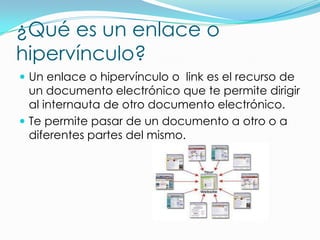 ¿Qué es un enlace o
hipervínculo?
 Un enlace o hipervínculo o link es el recurso de
un documento electrónico que te permite dirigir
al internauta de otro documento electrónico.
 Te permite pasar de un documento a otro o a
diferentes partes del mismo.
 