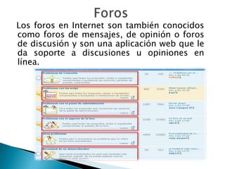 Los foros en Internet son también conocidos
como foros de mensajes, de opinión o foros
de discusión y son una aplicación web que le
da soporte a discusiones u opiniones en
línea.
 