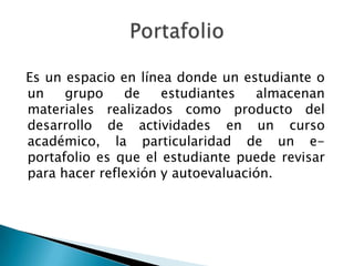 Es un espacio en línea donde un estudiante o
un    grupo    de    estudiantes   almacenan
materiales realizados como producto del
desarrollo de actividades en un curso
académico, la particularidad de un e-
portafolio es que el estudiante puede revisar
para hacer reflexión y autoevaluación.
 