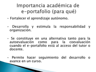• Fortalecer el aprendizaje autónomo.

• Desarrolla y estimula la responsabilidad y
 organización.

• Se constituye en una alternativa tanto para la
 autoevaluación como para la coevaluación
 cuando el e-portafolio está al acceso del tutor o
 docente.

• Permite hacer seguimiento del desarrollo o
 avance en un curso.
 