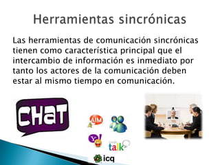 Las herramientas de comunicación sincrónicas
tienen como característica principal que el
intercambio de información es inmediato por
tanto los actores de la comunicación deben
estar al mismo tiempo en comunicación.
 