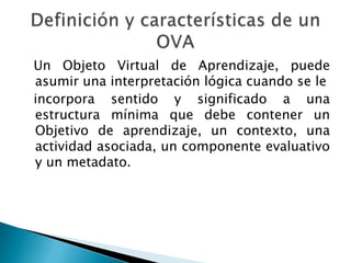 Un Objeto Virtual de Aprendizaje, puede
asumir una interpretación lógica cuando se le
incorpora sentido y significado a una
estructura mínima que debe contener un
Objetivo de aprendizaje, un contexto, una
actividad asociada, un componente evaluativo
y un metadato.
 