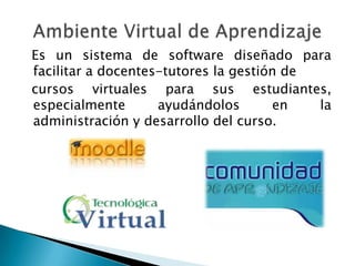 Es un sistema de software diseñado para
facilitar a docentes-tutores la gestión de
cursos virtuales para sus estudiantes,
especialmente       ayudándolos       en   la
administración y desarrollo del curso.
 