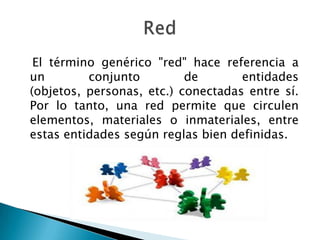 El término genérico "red" hace referencia a
un        conjunto         de       entidades
(objetos, personas, etc.) conectadas entre sí.
Por lo tanto, una red permite que circulen
elementos, materiales o inmateriales, entre
estas entidades según reglas bien definidas.
 