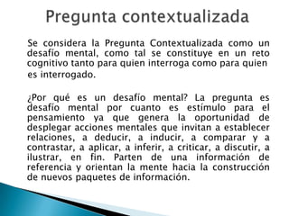 Se considera la Pregunta Contextualizada como un
desafío mental, como tal se constituye en un reto
cognitivo tanto para quien interroga como para quien
es interrogado.

¿Por qué es un desafío mental? La pregunta es
desafío mental por cuanto es estímulo para el
pensamiento ya que genera la oportunidad de
desplegar acciones mentales que invitan a establecer
relaciones, a deducir, a inducir, a comparar y a
contrastar, a aplicar, a inferir, a criticar, a discutir, a
ilustrar, en fin. Parten de una información de
referencia y orientan la mente hacia la construcción
de nuevos paquetes de información.
 