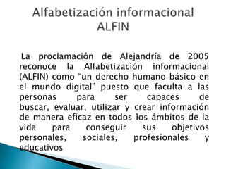 La proclamación de Alejandría de 2005
reconoce la Alfabetización informacional
(ALFIN) como “un derecho humano básico en
el mundo digital” puesto que faculta a las
personas     para       ser    capaces      de
buscar, evaluar, utilizar y crear información
de manera eficaz en todos los ámbitos de la
vida    para    conseguir     sus    objetivos
personales,    sociales,    profesionales    y
educativos
 