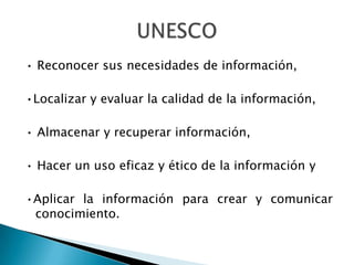 • Reconocer sus necesidades de información,

•Localizar y evaluar la calidad de la información,

• Almacenar y recuperar información,

• Hacer un uso eficaz y ético de la información y

•Aplicar la información para crear y comunicar
 conocimiento.
 