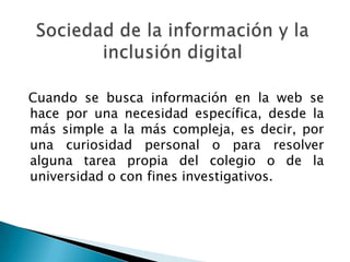 Cuando se busca información en la web se
hace por una necesidad específica, desde la
más simple a la más compleja, es decir, por
una curiosidad personal o para resolver
alguna tarea propia del colegio o de la
universidad o con fines investigativos.
 