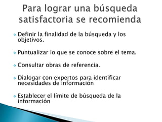  Definirla finalidad de la búsqueda y los
 objetivos.

 Puntualizar   lo que se conoce sobre el tema.

 Consultar    obras de referencia.

 Dialogar
         con expertos para identificar
 necesidades de información

 Establecer
           el límite de búsqueda de la
 información
 