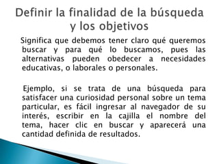 Significa que debemos tener claro qué queremos
buscar y para qué lo buscamos, pues las
alternativas pueden obedecer a necesidades
educativas, o laborales o personales.

Ejemplo, si se trata de una búsqueda para
satisfacer una curiosidad personal sobre un tema
particular, es fácil ingresar al navegador de su
interés, escribir en la cajilla el nombre del
tema, hacer clic en buscar y aparecerá una
cantidad definida de resultados.
 