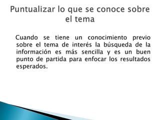 Cuando se tiene un conocimiento previo
sobre el tema de interés la búsqueda de la
información es más sencilla y es un buen
punto de partida para enfocar los resultados
esperados.
 