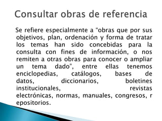 Se refiere especialmente a “obras que por sus
objetivos, plan, ordenación y forma de tratar
los temas han sido concebidas para la
consulta con fines de información, o nos
remiten a otras obras para conocer o ampliar
un tema dado”, entre ellas tenemos
enciclopedias,      catálogos,   bases      de
datos,           diccionarios,      boletines
institucionales,                      revistas
electrónicas, normas, manuales, congresos, r
epositorios.
 
