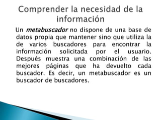 Un metabuscador no dispone de una base de
datos propia que mantener sino que utiliza la
de varios buscadores para encontrar la
información solicitada por el usuario.
Después muestra una combinación de las
mejores páginas que ha devuelto cada
buscador. Es decir, un metabuscador es un
buscador de buscadores.
 