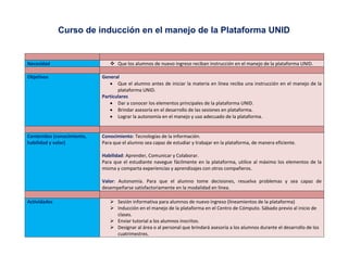 Curso de inducción en el manejo de la Plataforma UNID
Necesidad  Que los alumnos de nuevo ingreso reciban instrucción en el manejo de la plataforma UNID.
Objetivos General
 Que el alumno antes de iniciar la materia en línea reciba una instrucción en el manejo de la
plataforma UNID.
Particulares
 Dar a conocer los elementos principales de la plataforma UNID.
 Brindar asesoría en el desarrollo de las sesiones en plataforma.
 Lograr la autonomía en el manejo y uso adecuado de la plataforma.
Contenidos (conocimiento,
habilidad y valor)
Conocimiento: Tecnologías de la información.
Para que el alumno sea capaz de estudiar y trabajar en la plataforma, de manera eficiente.
Habilidad: Aprender, Comunicar y Colaborar.
Para que el estudiante navegue fácilmente en la plataforma, utilice al máximo los elementos de la
misma y comparta experiencias y aprendizajes con otros compañeros.
Valor: Autonomía. Para que el alumno tome decisiones, resuelva problemas y sea capaz de
desempeñarse satisfactoriamente en la modalidad en línea.
Actividades  Sesión informativa para alumnos de nuevo ingreso (lineamientos de la plataforma)
 Inducción en el manejo de la plataforma en el Centro de Cómputo. Sábado previo al inicio de
clases.
 Enviar tutorial a los alumnos inscritos.
 Designar al área o al personal que brindará asesoría a los alumnos durante el desarrollo de los
cuatrimestres.
 