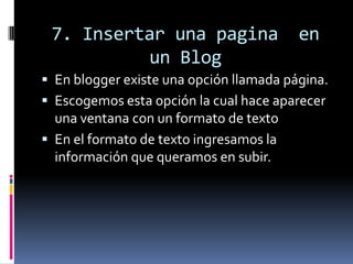 7. Insertar una pagina en
un Blog
 En blogger existe una opción llamada página.
 Escogemos esta opción la cual hace aparecer
una ventana con un formato de texto
 En el formato de texto ingresamos la
información que queramos en subir.
 
