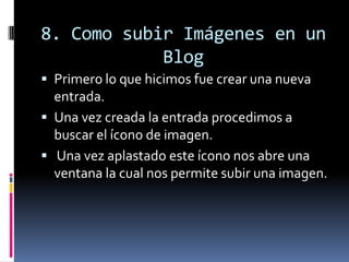 8. Como subir Imágenes en un
Blog
 Primero lo que hicimos fue crear una nueva
entrada.
 Una vez creada la entrada procedimos a
buscar el ícono de imagen.
 Una vez aplastado este ícono nos abre una
ventana la cual nos permite subir una imagen.
 