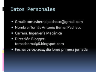 Datos Personales
 Gmail: tomasbernalpacheco@gmail.com
 Nombre:Tomás Antonio Bernal Pacheco
 Carrera: Ingeniería Mecánica
 Dirección Blogger:
tomasbernal96.blogspot.com
 Fecha: 01-04-2014 día lunes primera jornada
 