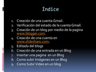 Índice
1. Creación de una cuenta Gmail.
2. Verificación del estado de la cuenta Gmail.
3. Creación de un blog por medio de la pagina
www.blogger.com.
4. Creación de una cuenta en
www.slideshare.com.
5. Editado del blogs
6. Creación de una entrada en un Blog
7. Insertar una pagina en un Blog
8. Como subir Imágenes en un Blog
9. Como SubirVideo en un blog
 