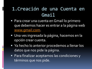 1.Creación de una Cuenta en
Gmail
 Para crear una cuenta en Gmail lo primero
que debemos hacer es entrar a la página web
www.gmail.com.
 Una ves ingresada la página, hacemos en la
opción crear cuenta.
 Ya hecho lo anterior procedemos a llenar los
datos que nos pide la página.
 Para finalizar aceptamos las condiciones y
términos que nos pide.
 