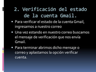 2. Verificación del estado
de la cuenta Gmail.
 Para verificar el estado de la cuenta Gmail,
ingresamos a nuestro correo
 Una vez estando en nuestro correo buscamos
el mensaje de verificación que nos envía
Gmail.
 Para terminar abrimos dicho mensaje o
correo y aplastamos la opción verificar
cuenta.
 