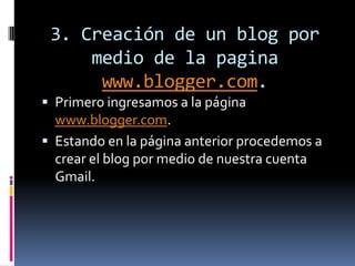 3. Creación de un blog por
medio de la pagina
www.blogger.com.
 Primero ingresamos a la página
www.blogger.com.
 Estando en la página anterior procedemos a
crear el blog por medio de nuestra cuenta
Gmail.
 