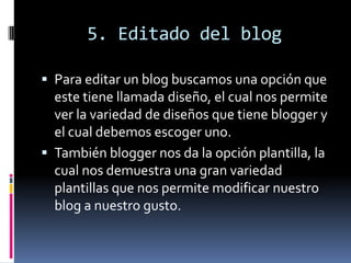 5. Editado del blog
 Para editar un blog buscamos una opción que
este tiene llamada diseño, el cual nos permite
ver la variedad de diseños que tiene blogger y
el cual debemos escoger uno.
 También blogger nos da la opción plantilla, la
cual nos demuestra una gran variedad
plantillas que nos permite modificar nuestro
blog a nuestro gusto.
 