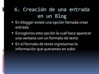 6. Creación de una entrada
en un Blog
 En blogger existe una opción llamada crear
entrada
 Escogemos esta opción la cual hace aparecer
una ventana con un formato de texto
 En el formato de texto ingresamos la
información que queramos en subir.
 