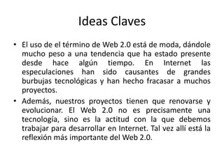 Ideas ClavesEl uso de el término de Web 2.0 está de moda, dándole mucho peso a una tendencia que ha estado presente desde hace algún tiempo. En Internet las especulaciones han sido causantes de grandes burbujas tecnológicas y han hecho fracasar a muchos proyectos.Además, nuestros proyectos tienen que renovarse y evolucionar. El Web 2.0 no es precisamente una tecnología, sino es la actitud con la que debemos trabajar para desarrollar en Internet. Tal vez allí está la reflexión más importante del Web 2.0.