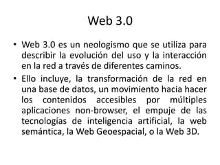 Web 3.0 Web 3.0 es un neologismo que se utiliza para describir la evolución del uso y la interacción en la red a través de diferentes caminos. Ello incluye, la transformación de la red en una base de datos, un movimiento hacia hacer los contenidos accesibles por múltiples aplicaciones non-browser, el empuje de las tecnologías de inteligencia artificial, la web semántica, la Web Geoespacial, o la Web 3D. 