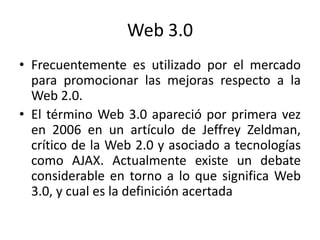 Web 3.0Frecuentemente es utilizado por el mercado para promocionar las mejoras respecto a la Web 2.0. El término Web 3.0 apareció por primera vez en 2006 en un artículo de Jeffrey Zeldman, crítico de la Web 2.0 y asociado a tecnologías como AJAX. Actualmente existe un debate considerable en torno a lo que significa Web 3.0, y cual es la definición acertada