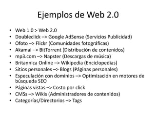 Ejemplos de Web 2.0Web 1.0 > Web 2.0Doubleclick –> Google AdSense (Servicios Publicidad)Ofoto –> Flickr (Comunidades fotográficas)Akamai –> BitTorrent (Distribución de contenidos)mp3.com –> Napster (Descargas de música)Britannica Online –> Wikipedia (Enciclopedias)Sitios personales –> Blogs (Páginas personales)Especulación con dominios –> Optimización en motores de búsqueda SEOPáginas vistas –> Costo por clickCMSs –> Wikis (Administradores de contenidos)Categorías/Directorios –> Tags