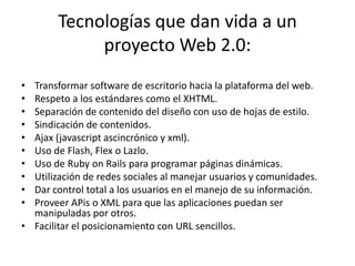 Tecnologías que dan vida a un proyecto Web 2.0:Transformar software de escritorio hacia la plataforma del web.Respeto a los estándares como el XHTML.Separación de contenido del diseño con uso de hojas de estilo.Sindicación de contenidos.Ajax (javascriptascincrónico y xml).Uso de Flash, Flex o Lazlo.Uso de RubyonRails para programar páginas dinámicas.Utilización de redes sociales al manejar usuarios y comunidades.Dar control total a los usuarios en el manejo de su información.Proveer APis o XML para que las aplicaciones puedan ser manipuladas por otros.Facilitar el posicionamiento con URL sencillos.