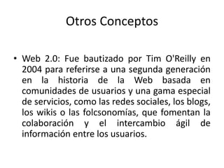 Otros ConceptosWeb 2.0: Fue bautizado por Tim O'Reilly en 2004 para referirse a una segunda generación en la historia de la Web basada en comunidades de usuarios y una gama especial de servicios, como las redes sociales, los blogs, los wikis o las folcsonomías, que fomentan la colaboración y el intercambio ágil de información entre los usuarios.