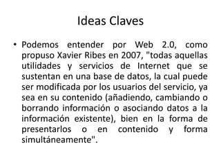 Ideas ClavesPodemos entender por Web 2.0, como propuso Xavier Ribes en 2007, "todas aquellas utilidades y servicios de Internet que se sustentan en una base de datos, la cual puede ser modificada por los usuarios del servicio, ya sea en su contenido (añadiendo, cambiando o borrando información o asociando datos a la información existente), bien en la forma de presentarlos o en contenido y forma simultáneamente".