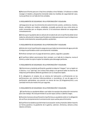 b) Revisar el frente para ver si hay tiros cortados o tiros fallados. Si hubiesen se debe 
recargar el taladro y dispararlos tomando todas las medidas de seguridad del caso; 
nunca perforar en o al lado de tiros cortados. 
IV.REGLAMENTOS DE SEGURIDAD EN LA PERFORACIÓN Y VOLADURA 
c) Asegurarse de que los elementos de sostenimiento: postes, sombreros, tirantes, 
blocks, anillados con madera, entablado, enrejado, pernos de roca, entre otros no 
estén removidos por un disparo anterior. Si lo estuviesen deberán ser asegurados 
inmediatamente. 
d) Antes que el ayudante abra la válvula de la tubería de aire el perforista debe tener 
todas las válvulas de la máquina perforadora cerradas para prevenir que la máquina se 
levante violentamente causando posibles accidentes. 
IV.REGLAMENTOS DE SEGURIDAD EN LA PERFORACIÓN Y VOLADURA 
e) Antes de iniciar la perforación asegurarse que todas las conexiones de agua y aire de 
la máquina perforadora estén correctamente instaladas. 
f) Perforar siempre con el juego de barrenos: patero, seguidor y pasador. 
g) Al perforar deben posicionarse bien siempre a un lado de la máquina, nunca al 
centro y cuidar los ojos al soplar los taladros para descargar partículas. 
IV.REGLAMENTOS DE SEGURIDAD EN LA PERFORACIÓN Y VOLADURA 
h) Al terminar su tanda de perforación, guardar la máquina "stopper" con su tapón en 
la bocina, si es "jack-leg" con la boca hacia abajo y en general todas las bocinas de 
máquinas perforadoras deberán guardarse con su respectivo tapón. 
i) Es obligatorio el empleo de un sistema de lubricación y enfriamiento en las 
perforaciones con sistemas hidroneumáticos o neumáticos, el uso de agua en la 
perforación aplicándose una presión no menor de tres (3) kilogramos/cm2 y una 
cantidad mínima de medio litro por segundo. 
IV.REGLAMENTOS DE SEGURIDAD EN LA PERFORACIÓN Y VOLADURA 
j) El perforista y su ayudante deben usar todos los equipos de protección necesarios 
para este trabajo. No está permitido el uso de ropas sueltas o cabellos largos. 
k) Durante el proceso de perforación el perforista y su ayudante están en la obligación 
de verificar constantemente la existencia de rocas sueltas para eliminarlos. 
l) Al perforar los taladros que delimitan la excavación: techo y hastiales deben hacerlo 
en forma paralela a la gradiente de la galería, subnivel, chimenea, cámara y otras 
labores similares 
 