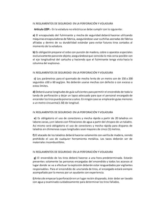 IV.REGLAMENTOS DE SEGURIDAD EN LA PERFORACIÓN Y VOLADURA 
Artículo 229º.- En la voladura no eléctrica se debe cumplir con lo siguiente: 
a) El encapsulado del fulminante y mecha de seguridad deberá hacerse utilizando 
máquinas encapsuladoras de fábrica, asegurándose usar cuchillas aceradas de fábrica 
afiladas y dentro de su durabilidad estándar para evitar futuros tiros cortados al 
momento de la voladura. 
b) Es obligación preparar el cebo con punzón de madera, cobre o aparatos especiales 
exclusivamente para este objeto; asegurándose que coincida lo más cerca posible con 
el eje longitudinal del cartucho y haciendo que el fulminante tenga vista hacia la 
columna del explosivo. 
IV.REGLAMENTOS DE SEGURIDAD EN LA PERFORACIÓN Y VOLADURA 
c) Los parámetros para el quemado de mecha lenta de un metro son de 150 a 200 
segundos o50 a 60 seg/pie. No deberán usarse mechas con defecto o con exceso a 
estos límites. 
d) Deberá usarse longitudes de guía suficientes para permitir el encendido de toda la 
tanda de perforación y dejar un lapso adecuado para que el personal encargado de 
encender los tiros pueda ponerse a salvo. En ningún caso se emplearán guías menores 
a un metro cincuenta(1.50) de longitud. 
IV.REGLAMENTOS DE SEGURIDAD EN LA PERFORACIÓN Y VOLADURA 
e) Es obligatorio el uso de conectores y mecha rápida a partir de 20 taladros en 
labores secas, y en labores con filtraciones de agua a partir del chispeo de un taladro. 
Así mismo será obligatorio el uso de conectores y mecha rápida para disparos de 
taladros en chimeneas cuyas longitudes sean mayores de cinco (5) metros. 
f) El atacado de los taladros deberá hacerse solamente con varilla de madera, siendo 
prohibido el uso de cualquier herramienta metálica. Los tacos deberán ser de 
materiales incombustibles. 
IV.REGLAMENTOS DE SEGURIDAD EN LA PERFORACIÓN Y VOLADURA 
g) El encendido de los tiros deberá hacerse a una hora predeterminada. Estarán 
presentes solamente las personas encargadas del encendido y todos los accesos al 
lugar donde se va a efectuar la explosión deberán estar resguardados por vigilantes 
responsables. Para el encendido de una tanda de tiros, el encargado estará siempre 
acompañado por lo menos por un ayudante con experiencia. 
i) Antes de empezar la perforación en un lugar recién disparado, éste debe ser lavado 
con agua y examinado cuidadosamente para determinar los tiros fallados. 
 