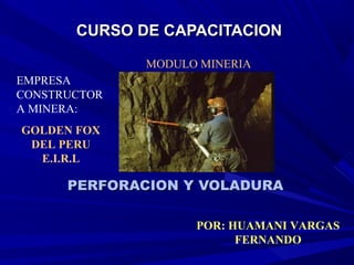 CURSO DE CAPACITACIONCURSO DE CAPACITACION
PERFORACION Y VOLADURAPERFORACION Y VOLADURA
MODULO MINERIA
POR: HUAMANI VARGAS
FERNANDO
EMPRESA
CONSTRUCTOR
A MINERA:
GOLDEN FOX
DEL PERU
E.I.R.L
 