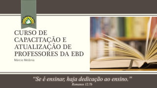 CURSO DE 
CAPACITAÇÃO E 
ATUALIZAÇÃO DE 
PROFESSORES DA EBD 
Márcio Melânia 
“Se é ensinar, haja dedicação ao ensino.” 
Romanos 12.7b 
 