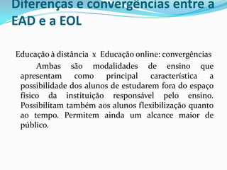 Diferenças e convergências entre a
EAD e a EOL

Educação à distância x Educação online: convergências
      Ambas são modalidades de ensino que
 apresentam     como    principal    característica a
 possibilidade dos alunos de estudarem fora do espaço
 físico da instituição responsável pelo ensino.
 Possibilitam também aos alunos flexibilização quanto
 ao tempo. Permitem ainda um alcance maior de
 público.
 