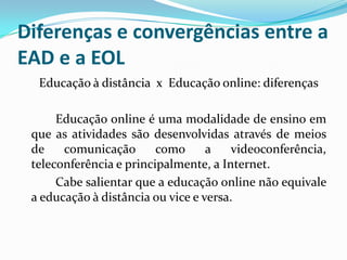 Diferenças e convergências entre a
EAD e a EOL
  Educação à distância x Educação online: diferenças

      Educação online é uma modalidade de ensino em
 que as atividades são desenvolvidas através de meios
 de    comunicação       como      a    videoconferência,
 teleconferência e principalmente, a Internet.
      Cabe salientar que a educação online não equivale
 a educação à distância ou vice e versa.
 