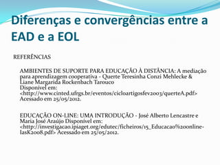Diferenças e convergências entre a
EAD e a EOL
REFERÊNCIAS

 AMBIENTES DE SUPORTE PARA EDUCAÇÃO À DISTÂNCIA: A mediação
 para aprendizagem cooperativa - Querte Teresinha Conzi Mehlecke &
 Liane Margarida Rockenbach Tarouco
 Disponível em:
 <http://www.cinted.ufrgs.br/eventos/cicloartigosfev2003/querteA.pdf>
 Acessado em 25/05/2012.

 EDUCAÇÃO ON-LINE: UMA INTRODUÇÃO - José Alberto Lencastre e
 Maria José Araújo Disponível em:
 <http://investigacao.ipiaget.org/edutec/ficheiros/15_Educacao%20online-
 IasK2008.pdf> Acessado em 25/05/2012.
 
